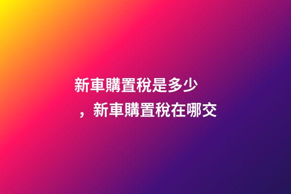 新車購置稅是多少，新車購置稅在哪交